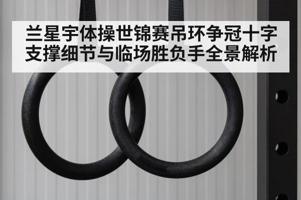 兰星宇体操世锦赛吊环争冠十字支撑细节与临场胜负手全景解析